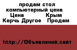 продам стол компьютерный цена  › Цена ­ 1 000 - Крым, Керчь Другое » Продам   